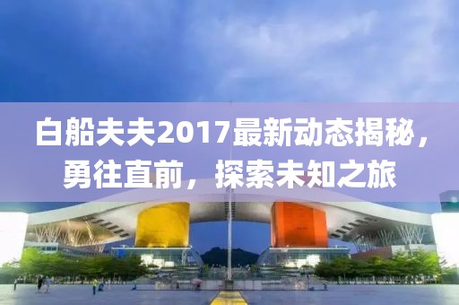 白船夫夫2017最新动态揭秘，勇往直前，探索未知之旅