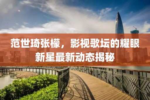 范世琦张檬，影视歌坛的耀眼新星最新动态揭秘