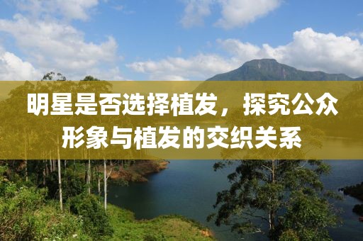明星是否选择植发，探究公众形象与植发的交织关系