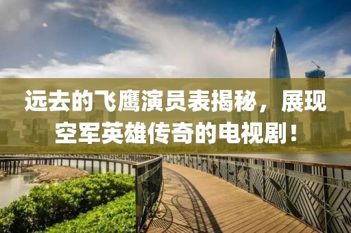 远去的飞鹰演员表揭秘，展现空军英雄传奇的电视剧！