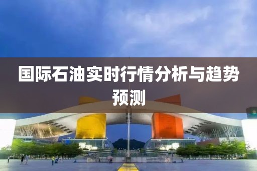 国际石油实时行情分析与趋势预测