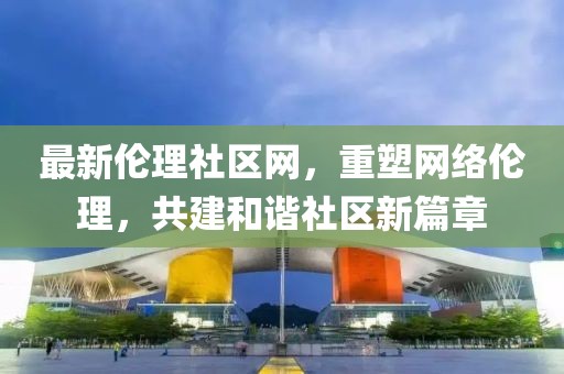 最新伦理社区网，重塑网络伦理，共建和谐社区新篇章