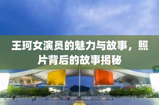王珂女演员的魅力与故事，照片背后的故事揭秘