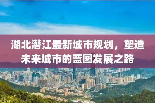 湖北潜江最新城市规划，塑造未来城市的蓝图发展之路