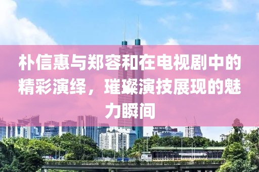 朴信惠与郑容和在电视剧中的精彩演绎，璀璨演技展现的魅力瞬间