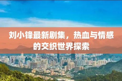 刘小锋最新剧集，热血与情感的交织世界探索