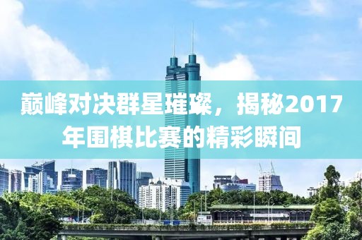 巅峰对决群星璀璨，揭秘2017年围棋比赛的精彩瞬间