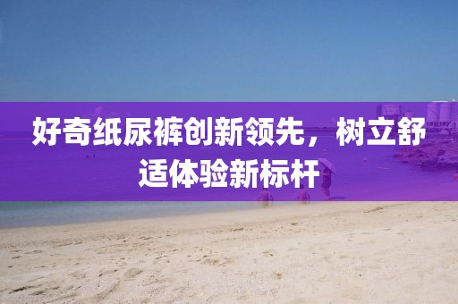 好奇纸尿裤创新领先，树立舒适体验新标杆