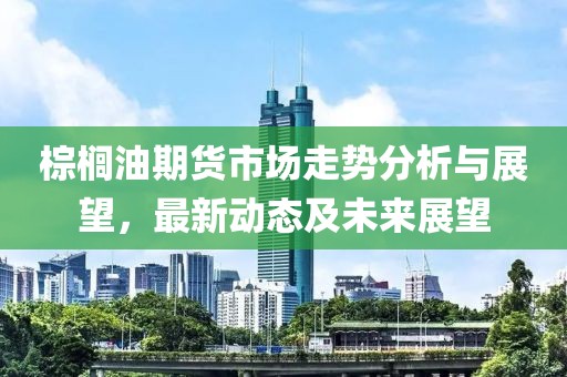 棕榈油期货市场走势分析与展望，最新动态及未来展望