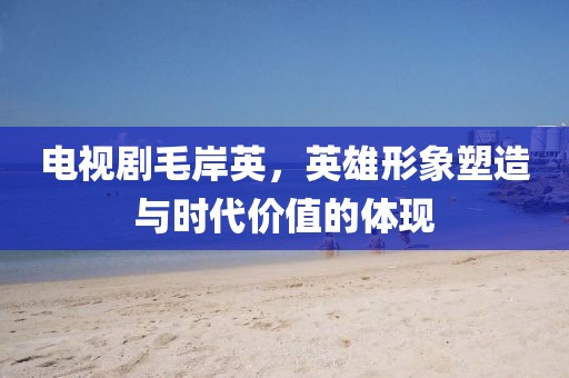 电视剧毛岸英，英雄形象塑造与时代价值的体现