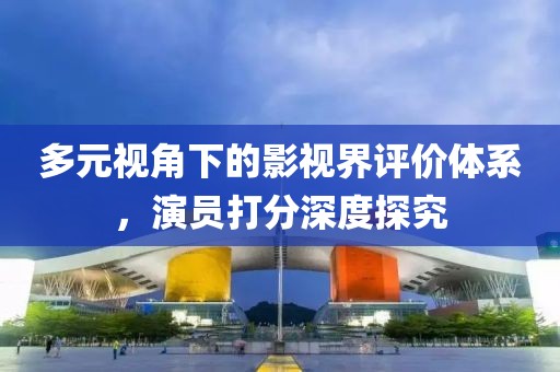 多元视角下的影视界评价体系，演员打分深度探究
