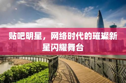 贴吧明星，网络时代的璀璨新星闪耀舞台