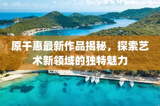 原千惠最新作品揭秘，探索艺术新领域的独特魅力
