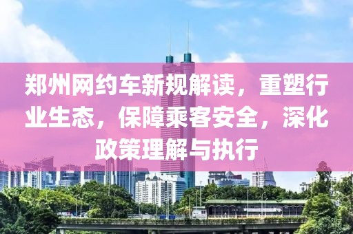 郑州网约车新规解读，重塑行业生态，保障乘客安全，深化政策理解与执行