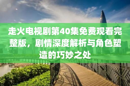 走火电视剧第40集免费观看完整版，剧情深度解析与角色塑造的巧妙之处