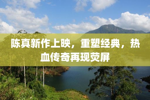 陈真新作上映，重塑经典，热血传奇再现荧屏