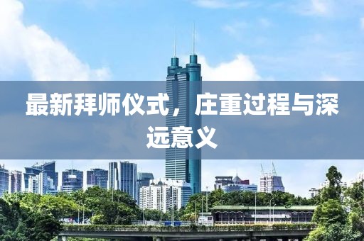 最新拜师仪式，庄重过程与深远意义