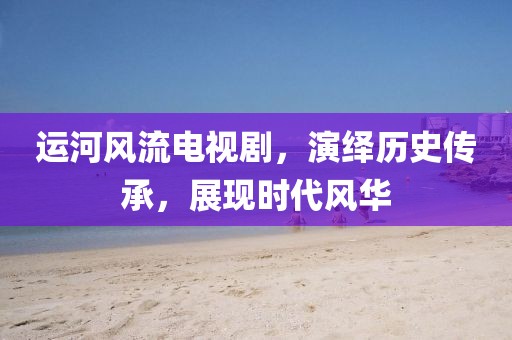 运河风流电视剧，演绎历史传承，展现时代风华