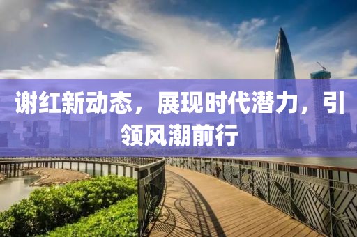 谢红新动态，展现时代潜力，引领风潮前行