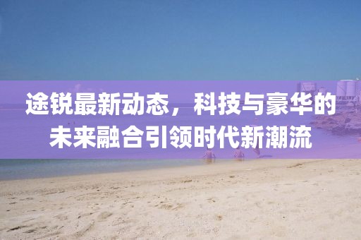 途锐最新动态，科技与豪华的未来融合引领时代新潮流