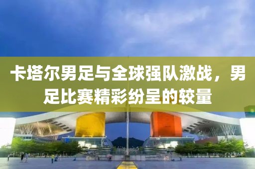 卡塔尔男足与全球强队激战，男足比赛精彩纷呈的较量