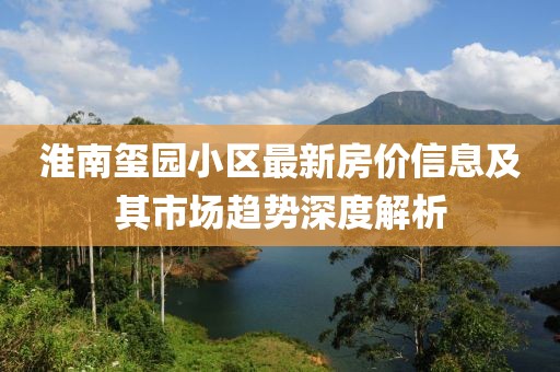 淮南玺园小区最新房价信息及其市场趋势深度解析