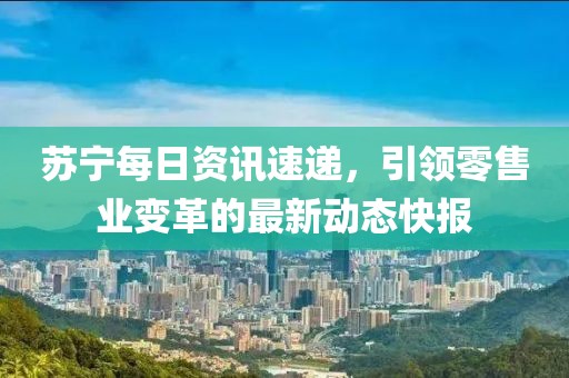 苏宁每日资讯速递，引领零售业变革的最新动态快报