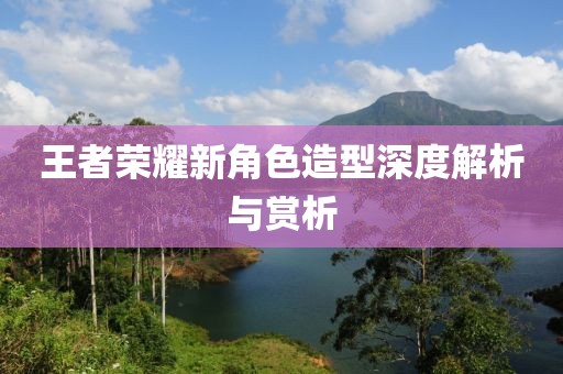 王者荣耀新角色造型深度解析与赏析