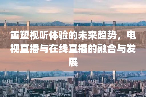 重塑视听体验的未来趋势，电视直播与在线直播的融合与发展