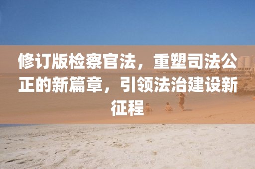 修订版检察官法，重塑司法公正的新篇章，引领法治建设新征程