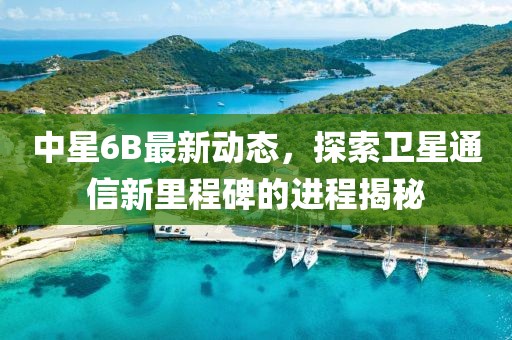 中星6B最新动态，探索卫星通信新里程碑的进程揭秘