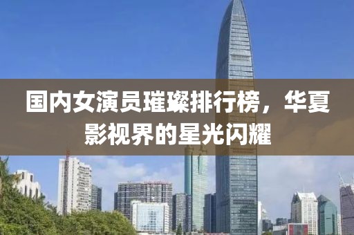 国内女演员璀璨排行榜，华夏影视界的星光闪耀