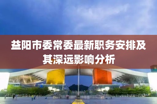 益阳市委常委最新职务安排及其深远影响分析