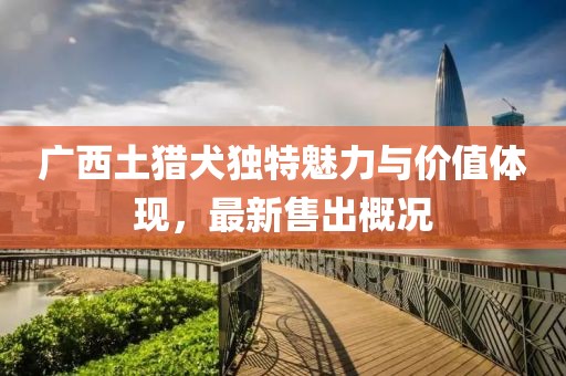 广西土猎犬独特魅力与价值体现，最新售出概况