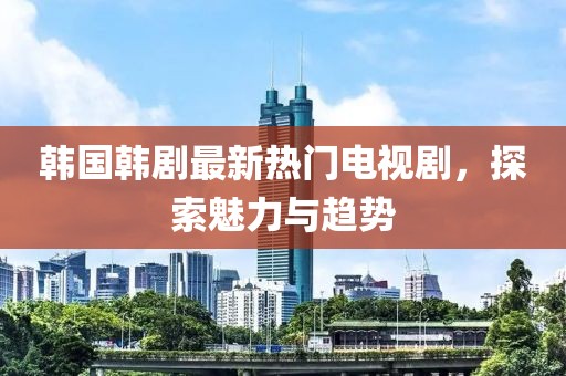 韩国韩剧最新热门电视剧，探索魅力与趋势