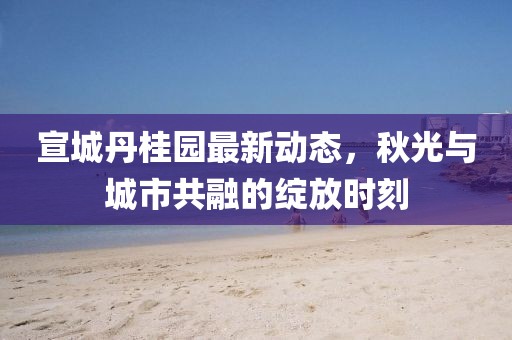 宣城丹桂园最新动态，秋光与城市共融的绽放时刻