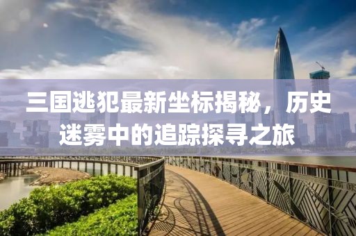 三国逃犯最新坐标揭秘，历史迷雾中的追踪探寻之旅