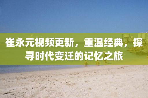 崔永元视频更新，重温经典，探寻时代变迁的记忆之旅