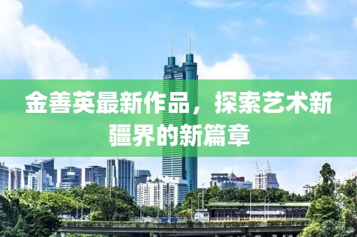 金善英最新作品，探索艺术新疆界的新篇章
