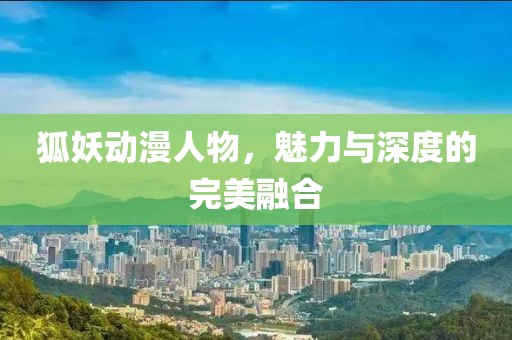 狐妖动漫人物，魅力与深度的完美融合