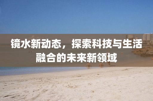 镜水新动态，探索科技与生活融合的未来新领域