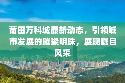 莆田万科城最新动态，引领城市发展的璀璨明珠，展现瞩目风采