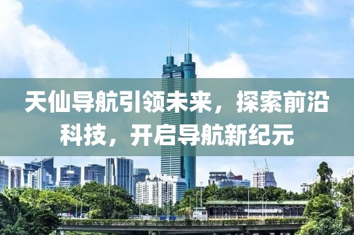 天仙导航引领未来，探索前沿科技，开启导航新纪元