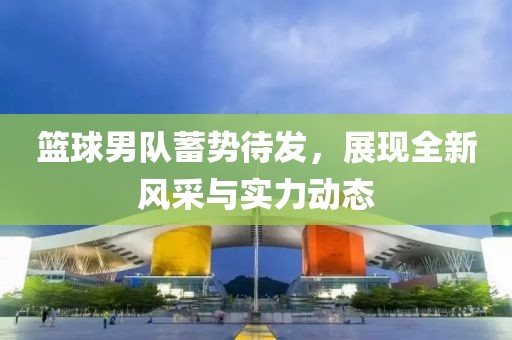 篮球男队蓄势待发，展现全新风采与实力动态