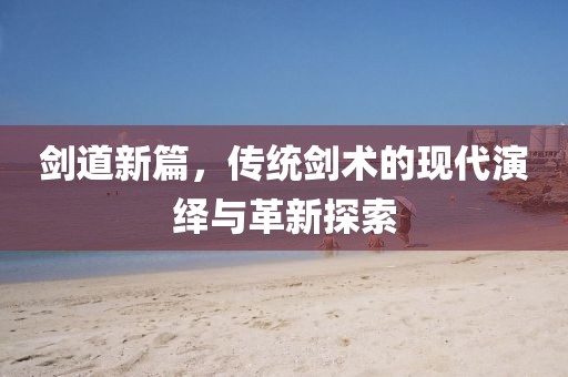 剑道新篇，传统剑术的现代演绎与革新探索