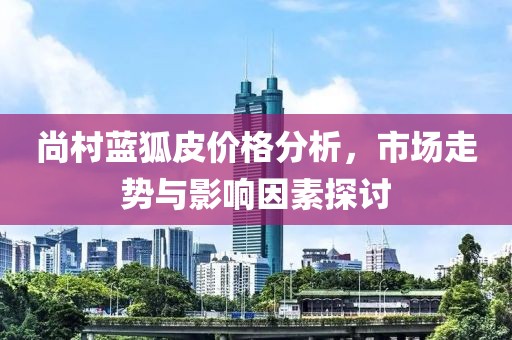 尚村蓝狐皮价格分析，市场走势与影响因素探讨
