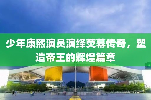 少年康熙演员演绎荧幕传奇，塑造帝王的辉煌篇章