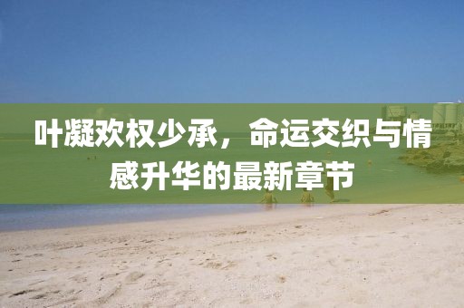 叶凝欢权少承，命运交织与情感升华的最新章节