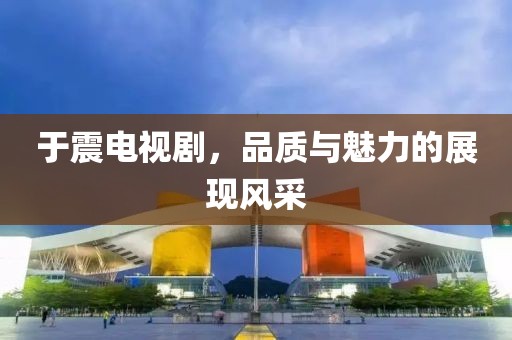于震电视剧，品质与魅力的展现风采