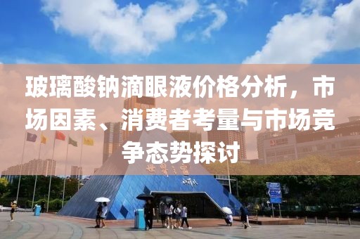 玻璃酸钠滴眼液价格分析，市场因素、消费者考量与市场竞争态势探讨